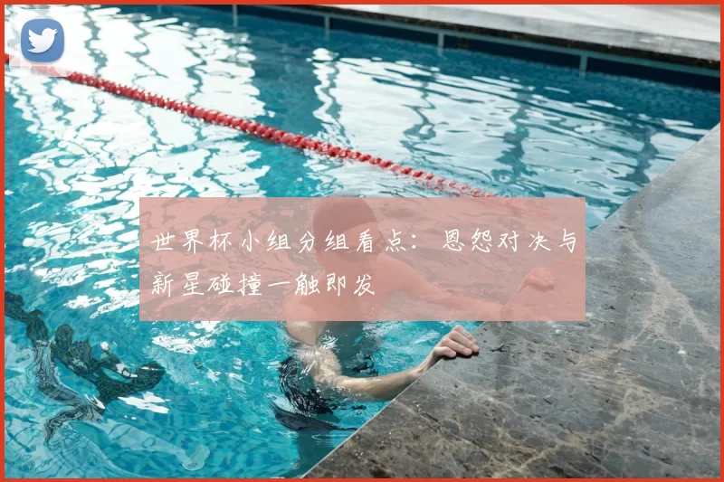 世界杯小组分组看点:恩怨对决与新星碰撞一触即发