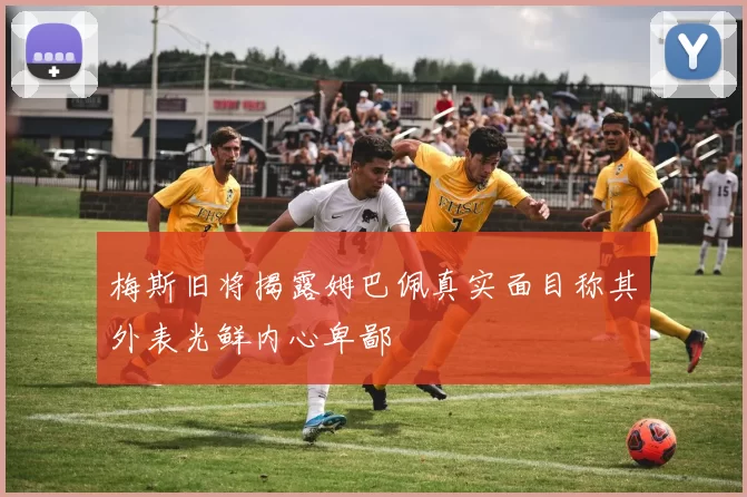 梅斯旧将揭露姆巴佩真实面目称其外表光鲜内心卑鄙