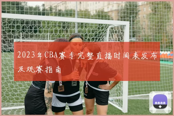 2023年CBA赛季完整直播时间表发布及观赛指南