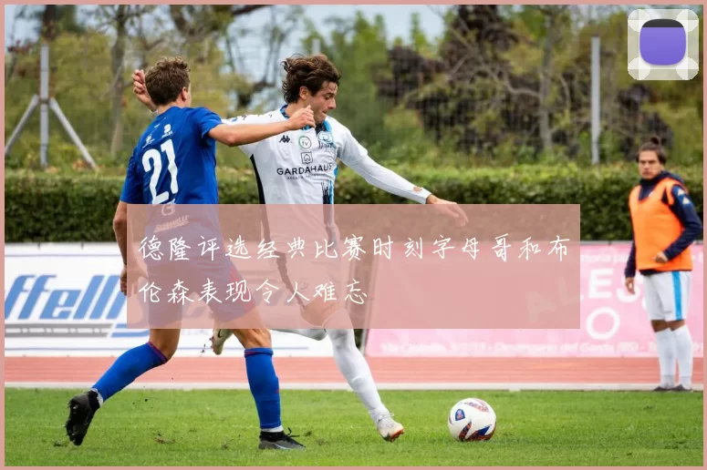 德隆评选经典比赛时刻字母哥和布伦森表现令人难忘