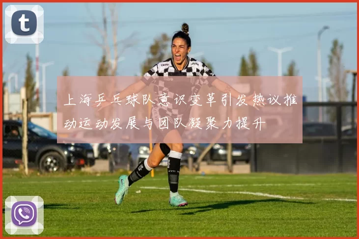 上海乒乓球队意识变革引发热议推动运动发展与团队凝聚力提升