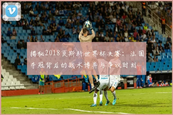 揭秘2018莫斯科世界杯决赛:法国夺冠背后的战术博弈与争议时刻