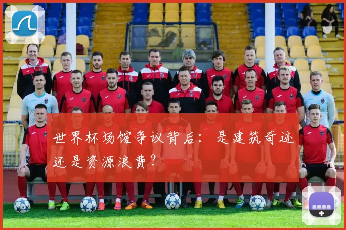 世界杯场馆争议背后:是建筑奇迹还是资源浪费?