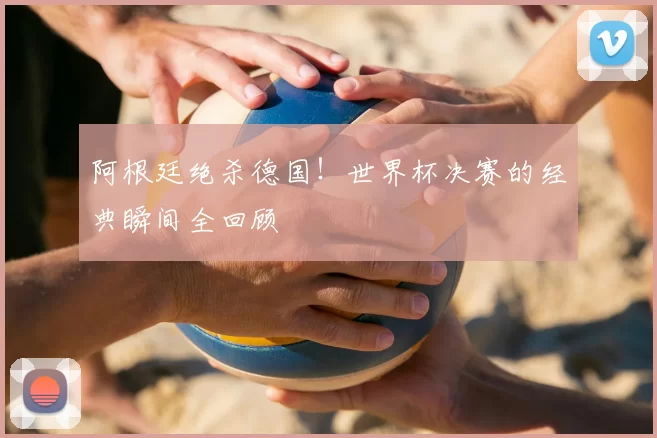 阿根廷绝杀德国！世界杯决赛的经典瞬间全回顾