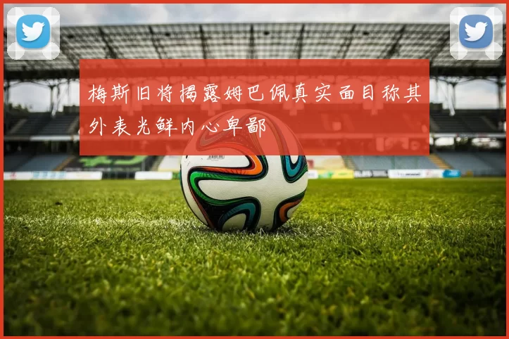 梅斯旧将揭露姆巴佩真实面目称其外表光鲜内心卑鄙