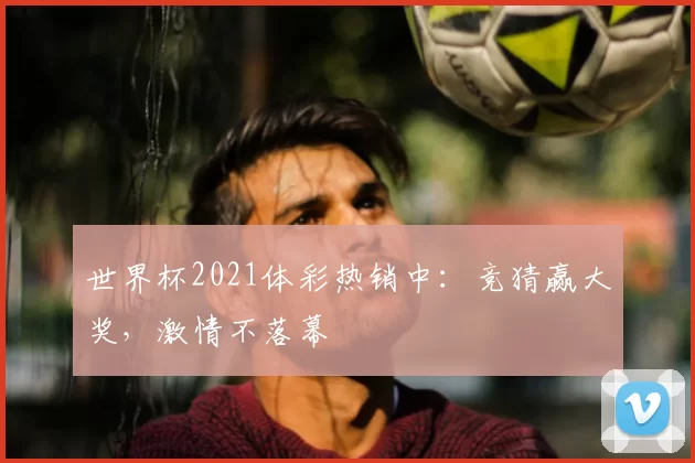 世界杯2021体彩热销中:竞猜赢大奖,激情不落幕