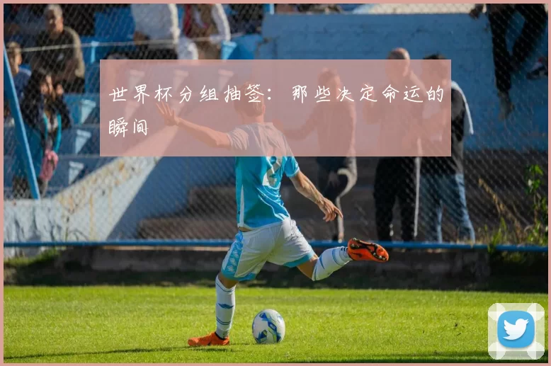 世界杯分组抽签:那些决定命运的瞬间