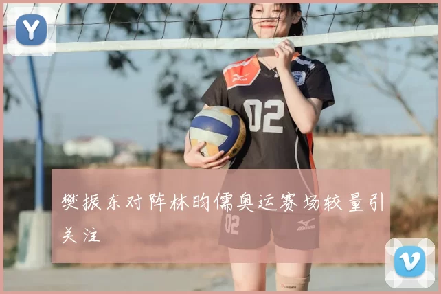 樊振东对阵林昀儒奥运赛场较量引关注