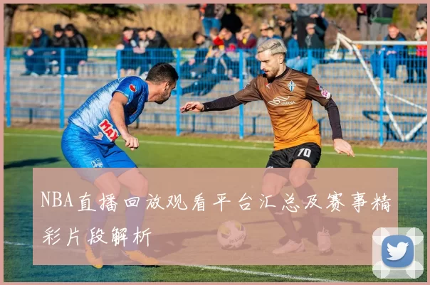 NBA直播回放观看平台汇总及赛事精彩片段解析