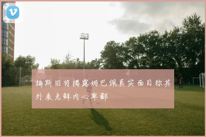 梅斯旧将揭露姆巴佩真实面目称其外表光鲜内心卑鄙