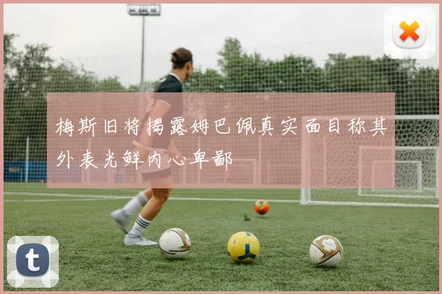 梅斯旧将揭露姆巴佩真实面目称其外表光鲜内心卑鄙