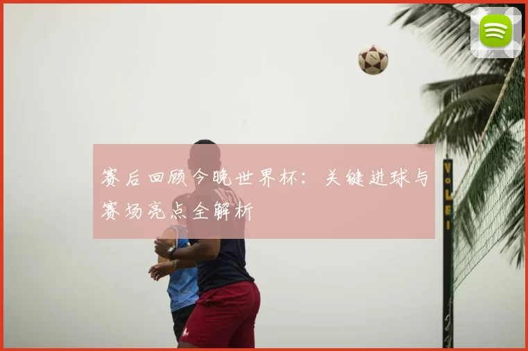 赛后回顾今晚世界杯：关键进球与赛场亮点全解析