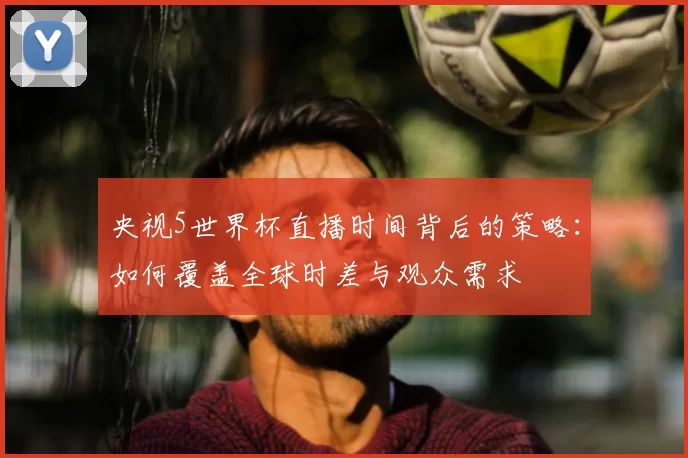 央视5世界杯直播时间背后的策略：如何覆盖全球时差与观众需求