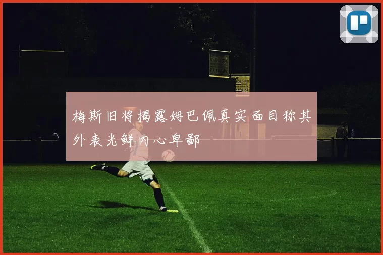 梅斯旧将揭露姆巴佩真实面目称其外表光鲜内心卑鄙