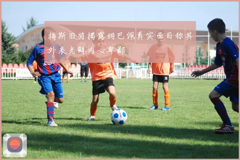 梅斯旧将揭露姆巴佩真实面目称其外表光鲜内心卑鄙