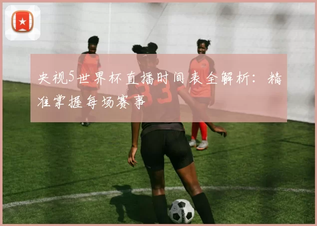 央视5世界杯直播时间表全解析:精准掌握每场赛事