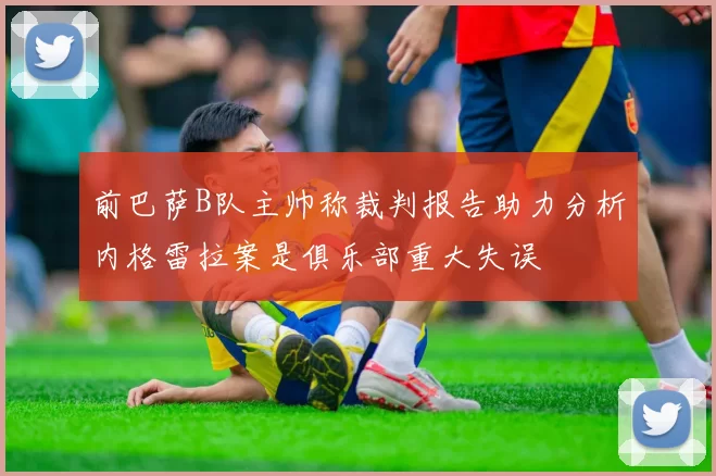 前巴萨B队主帅称裁判报告助力分析内格雷拉案是俱乐部重大失误