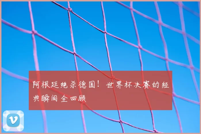 阿根廷绝杀德国!世界杯决赛的经典瞬间全回顾