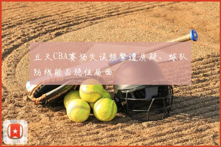 丘天CBA赛场失误频繁遭质疑,球队防线能否稳住局面