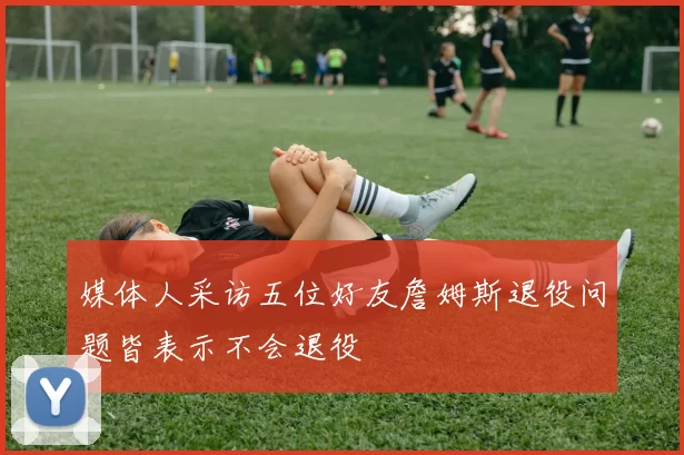 媒体人采访五位好友詹姆斯退役问题皆表示不会退役