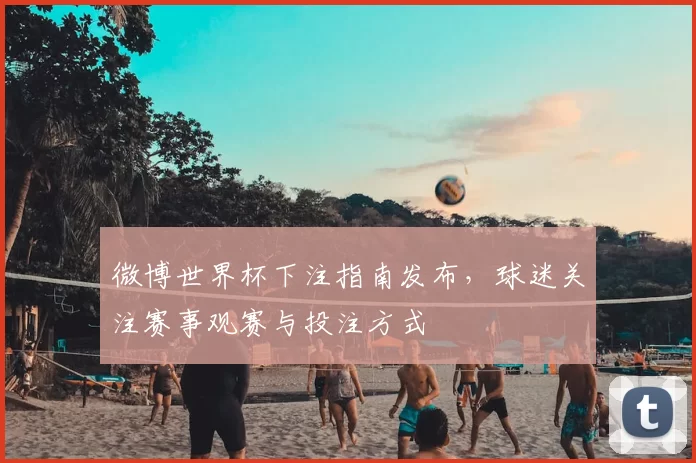 微博世界杯下注指南发布，球迷关注赛事观赛与投注方式
