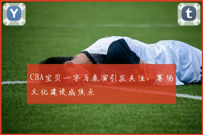 CBA宝贝一字马表演引发关注，赛场文化建设成焦点