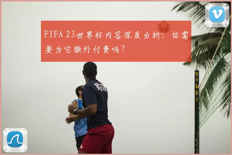 FIFA 23世界杯内容深度分析:你需要为它额外付费吗?