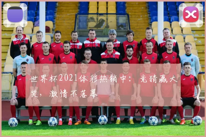 世界杯2021体彩热销中：竞猜赢大奖，激情不落幕