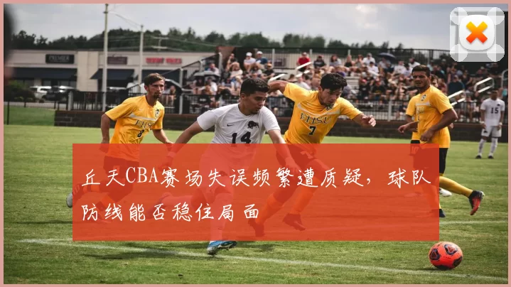 丘天CBA赛场失误频繁遭质疑，球队防线能否稳住局面