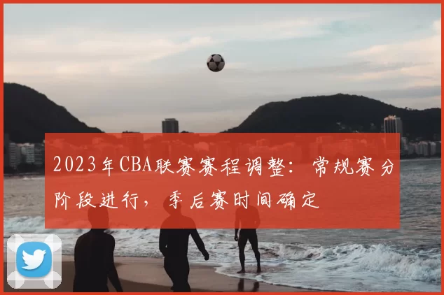 2023年CBA联赛赛程调整：常规赛分阶段进行，季后赛时间确定