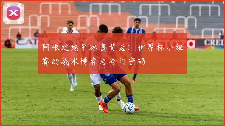 阿根廷绝平冰岛背后:世界杯小组赛的战术博弈与冷门密码