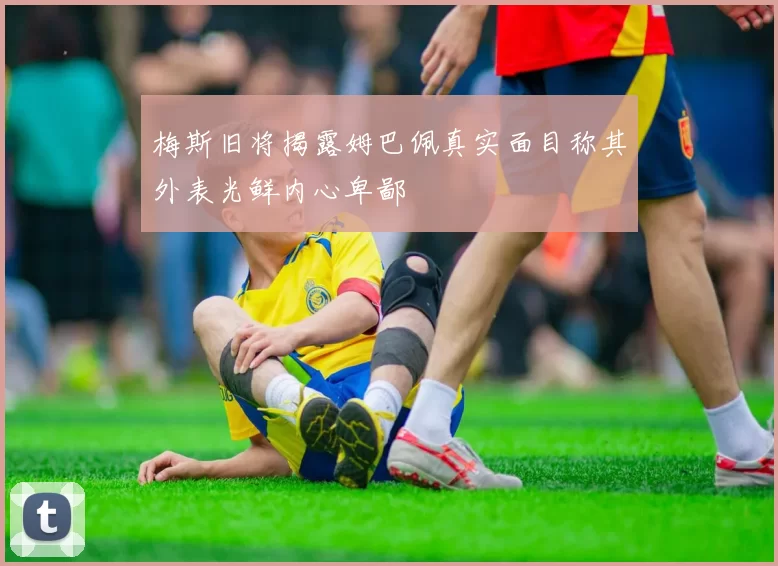 梅斯旧将揭露姆巴佩真实面目称其外表光鲜内心卑鄙