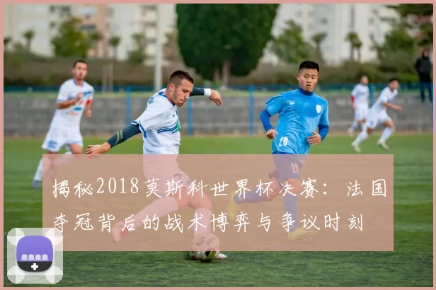 揭秘2018莫斯科世界杯决赛:法国夺冠背后的战术博弈与争议时刻