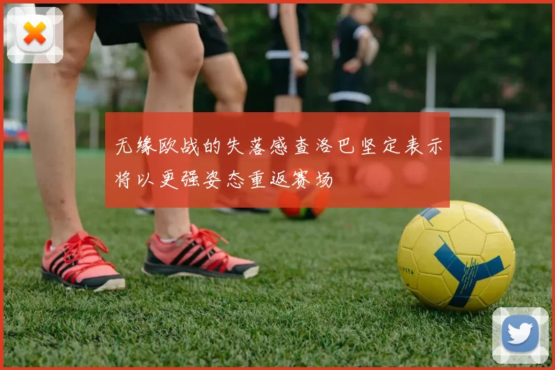 无缘欧战的失落感查洛巴坚定表示将以更强姿态重返赛场