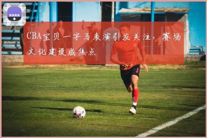 CBA宝贝一字马表演引发关注，赛场文化建设成焦点