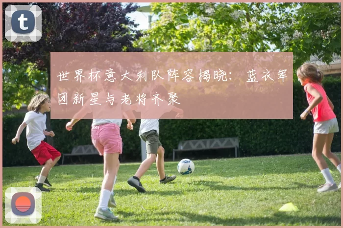 世界杯意大利队阵容揭晓：蓝衣军团新星与老将齐聚