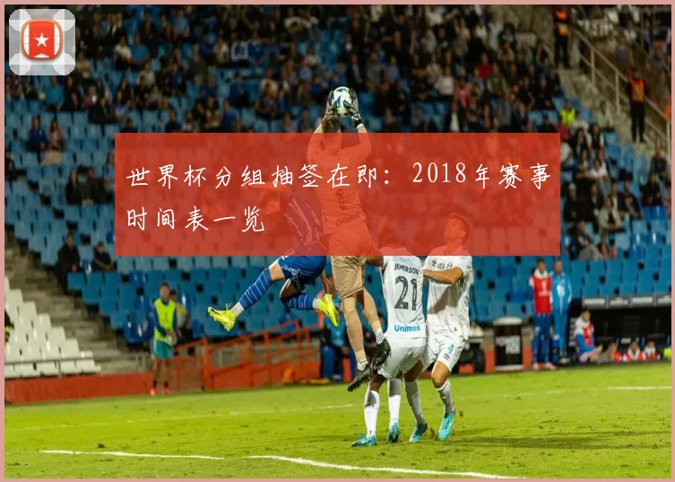 世界杯分组抽签在即:2018年赛事时间表一览