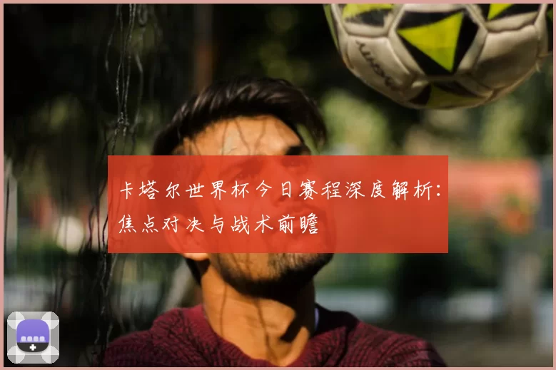 卡塔尔世界杯今日赛程深度解析:焦点对决与战术前瞻