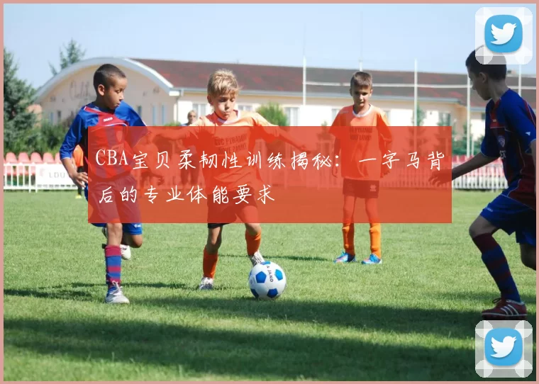 CBA宝贝柔韧性训练揭秘：一字马背后的专业体能要求
