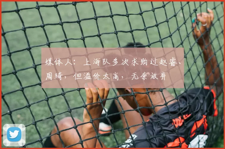 媒体人:上海队多次求购过赵睿、周琦,但溢价太高,无奈放弃