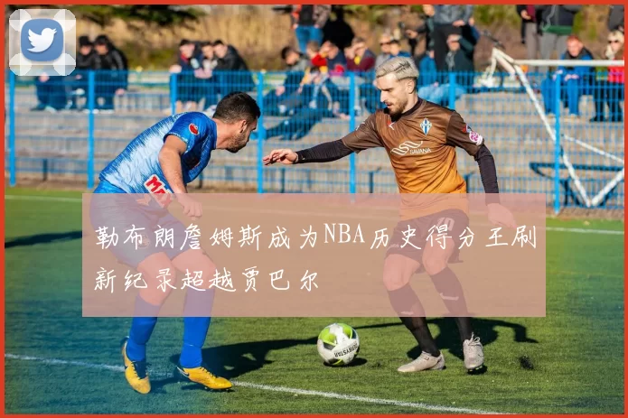 勒布朗詹姆斯成为NBA历史得分王刷新纪录超越贾巴尔