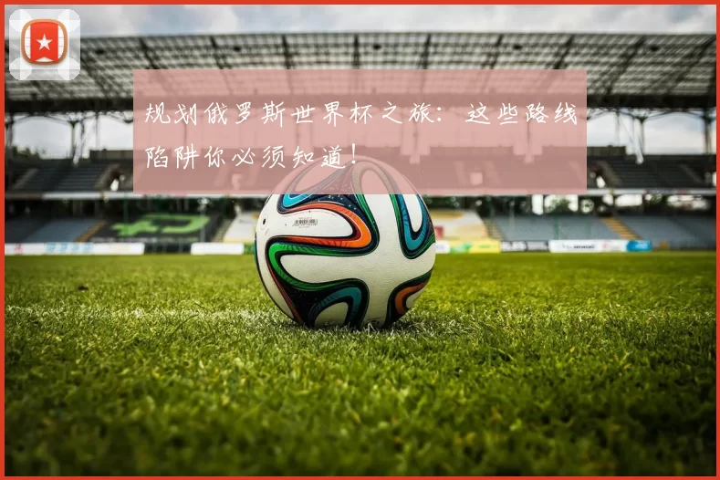 规划俄罗斯世界杯之旅:这些路线陷阱你必须知道!