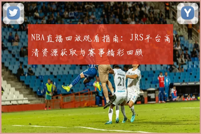 NBA直播回放观看指南:JRS平台高清资源获取与赛事精彩回顾