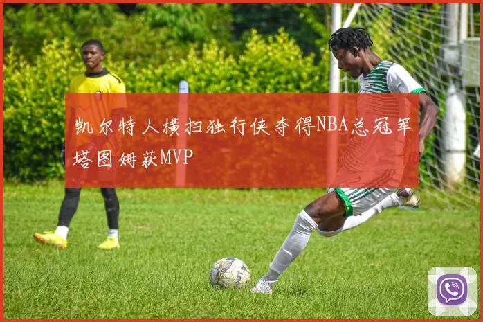凯尔特人横扫独行侠夺得NBA总冠军塔图姆获MVP