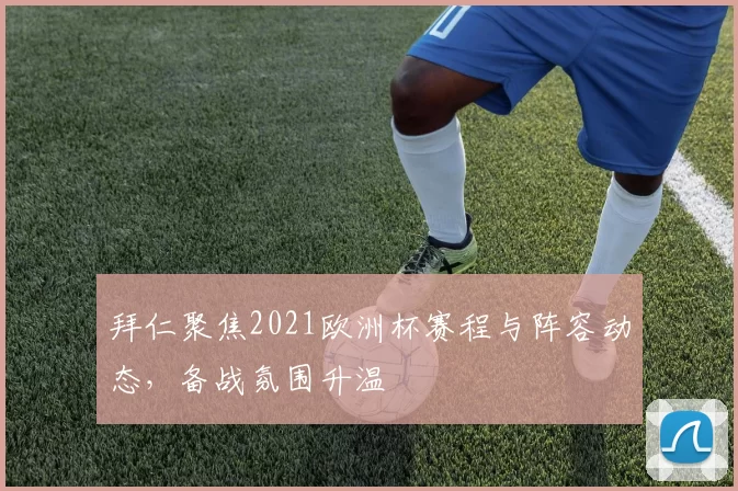 拜仁聚焦2021欧洲杯赛程与阵容动态,备战氛围升温