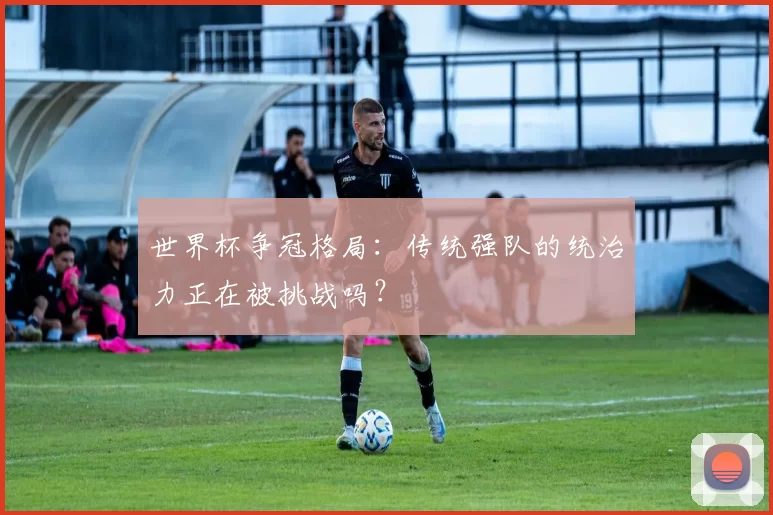 世界杯争冠格局：传统强队的统治力正在被挑战吗？