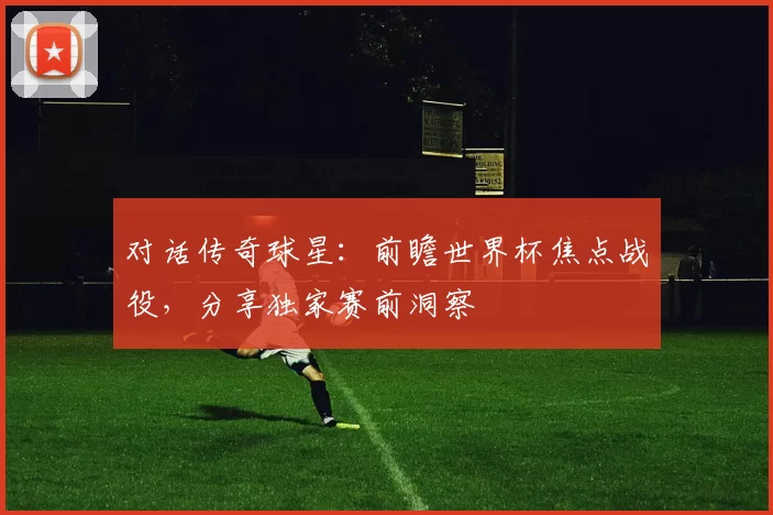 对话传奇球星:前瞻世界杯焦点战役,分享独家赛前洞察