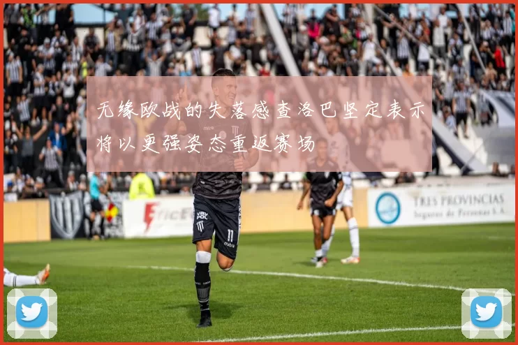 无缘欧战的失落感查洛巴坚定表示将以更强姿态重返赛场