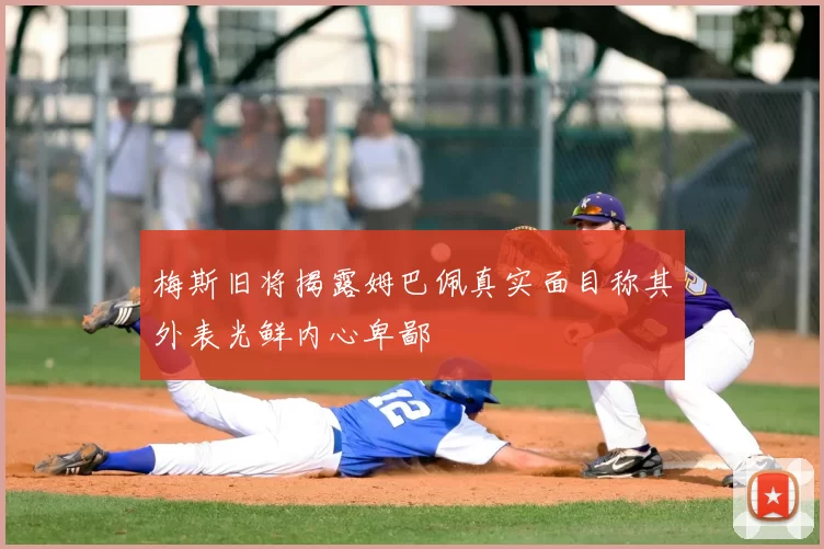 梅斯旧将揭露姆巴佩真实面目称其外表光鲜内心卑鄙