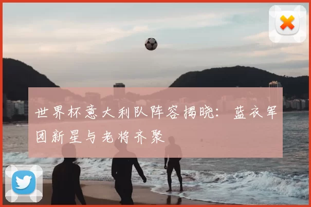 世界杯意大利队阵容揭晓:蓝衣军团新星与老将齐聚